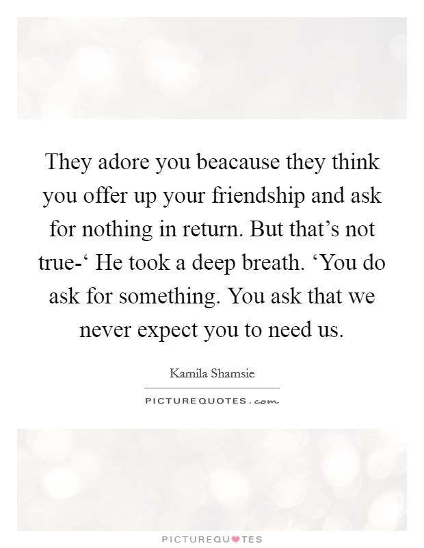 They adore you beacause they think you offer up your friendship and ask for nothing in return. But that's not true-‘ He took a deep breath. ‘You do ask for something. You ask that we never expect you to need us Picture Quote #1