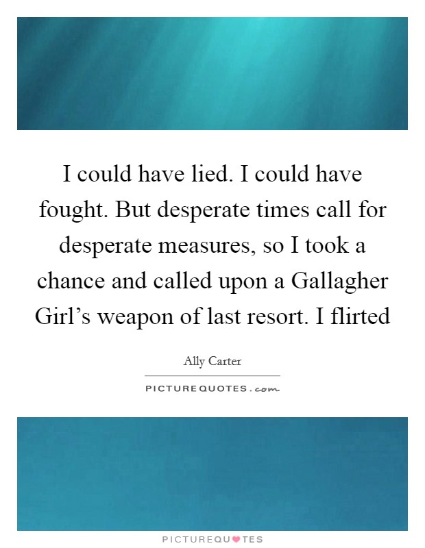I could have lied. I could have fought. But desperate times call for desperate measures, so I took a chance and called upon a Gallagher Girl's weapon of last resort. I flirted Picture Quote #1