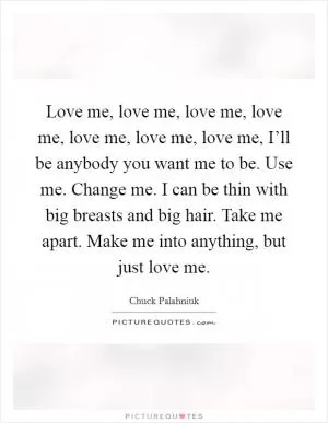 Love me, love me, love me, love me, love me, love me, love me, I’ll be anybody you want me to be. Use me. Change me. I can be thin with big breasts and big hair. Take me apart. Make me into anything, but just love me Picture Quote #1