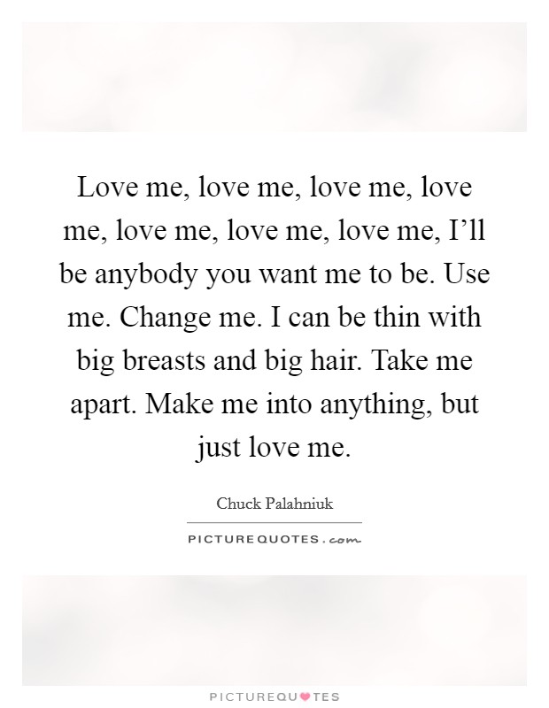 Love me, love me, love me, love me, love me, love me, love me, I'll be anybody you want me to be. Use me. Change me. I can be thin with big breasts and big hair. Take me apart. Make me into anything, but just love me Picture Quote #1