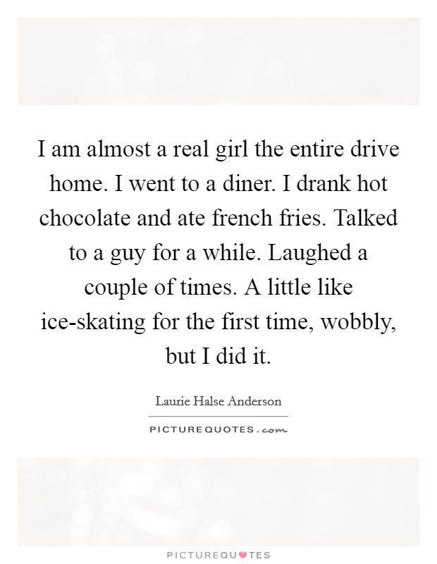 I am almost a real girl the entire drive home. I went to a diner. I drank hot chocolate and ate french fries. Talked to a guy for a while. Laughed a couple of times. A little like ice-skating for the first time, wobbly, but I did it Picture Quote #1