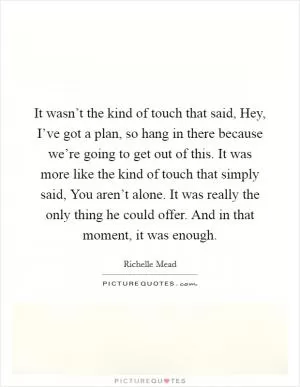 It wasn’t the kind of touch that said, Hey, I’ve got a plan, so hang in there because we’re going to get out of this. It was more like the kind of touch that simply said, You aren’t alone. It was really the only thing he could offer. And in that moment, it was enough Picture Quote #1