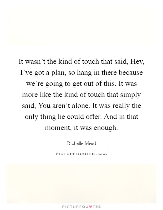 It wasn't the kind of touch that said, Hey, I've got a plan, so hang in there because we're going to get out of this. It was more like the kind of touch that simply said, You aren't alone. It was really the only thing he could offer. And in that moment, it was enough Picture Quote #1