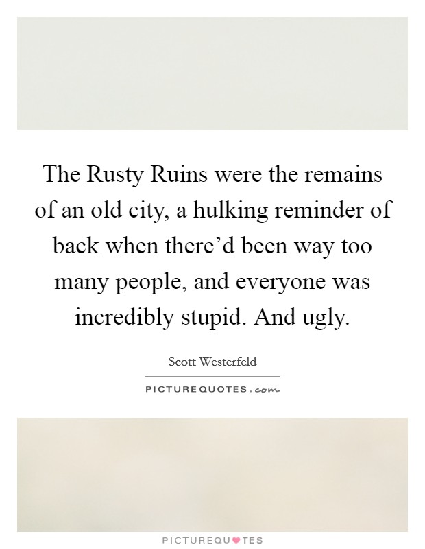 The Rusty Ruins were the remains of an old city, a hulking reminder of back when there'd been way too many people, and everyone was incredibly stupid. And ugly Picture Quote #1