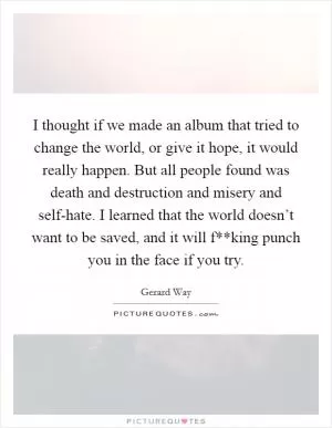 I thought if we made an album that tried to change the world, or give it hope, it would really happen. But all people found was death and destruction and misery and self-hate. I learned that the world doesn’t want to be saved, and it will f**king punch you in the face if you try Picture Quote #1