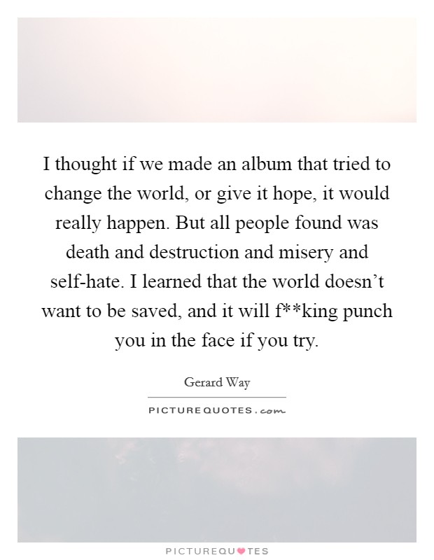 I thought if we made an album that tried to change the world, or give it hope, it would really happen. But all people found was death and destruction and misery and self-hate. I learned that the world doesn't want to be saved, and it will f**king punch you in the face if you try Picture Quote #1