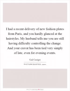 I had a recent delivery of new fashion plates from Paris, and you hardly glanced at the hairstyles. My husband tells me you are still having difficulty controlling the change. And your cravat has been tied very simply of late, even for evening events Picture Quote #1