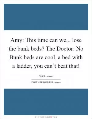 Amy: This time can we... lose the bunk beds? The Doctor: No Bunk beds are cool, a bed with a ladder, you can’t beat that! Picture Quote #1