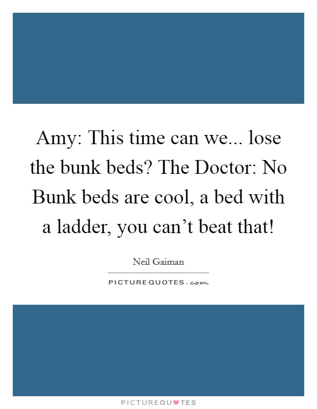 Amy: This time can we... lose the bunk beds? The Doctor: No Bunk beds are cool, a bed with a ladder, you can't beat that! Picture Quote #1