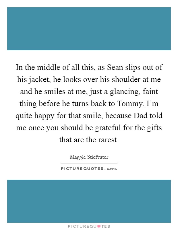 In the middle of all this, as Sean slips out of his jacket, he looks over his shoulder at me and he smiles at me, just a glancing, faint thing before he turns back to Tommy. I'm quite happy for that smile, because Dad told me once you should be grateful for the gifts that are the rarest Picture Quote #1