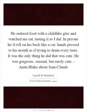 He ordered food with a childlike glee and watched me eat, tasting it as I did. In private he’d roll on his back like a cat, hands pressed to his mouth as if trying to drain every taste. It was the only thing he did that was cute. He was gorgeous, sensual, but rarely cute. - Anita Blake about Jean-Claude Picture Quote #1