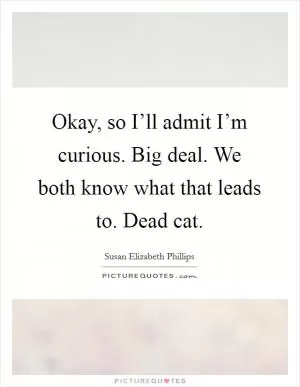 Okay, so I’ll admit I’m curious. Big deal. We both know what that leads to. Dead cat Picture Quote #1