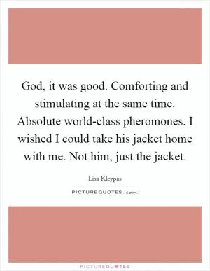 God, it was good. Comforting and stimulating at the same time. Absolute world-class pheromones. I wished I could take his jacket home with me. Not him, just the jacket Picture Quote #1