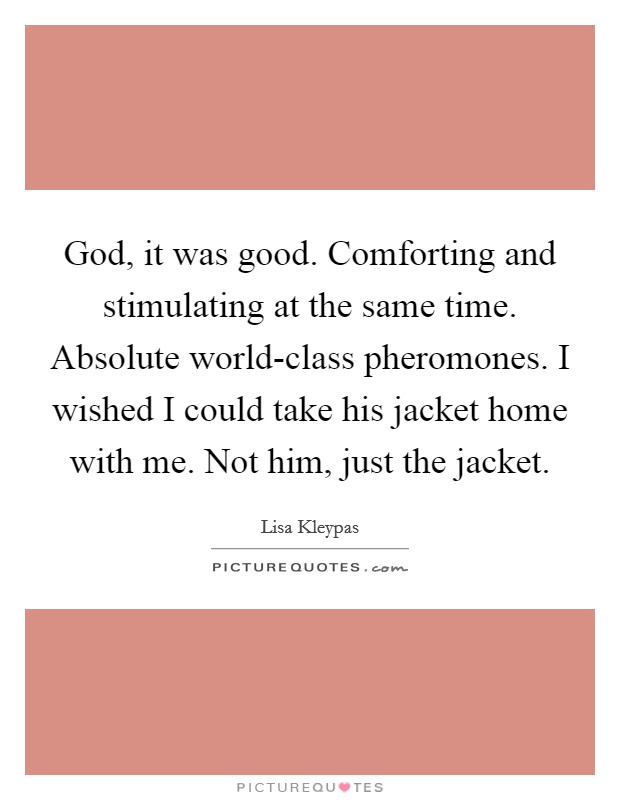 God, it was good. Comforting and stimulating at the same time. Absolute world-class pheromones. I wished I could take his jacket home with me. Not him, just the jacket Picture Quote #1