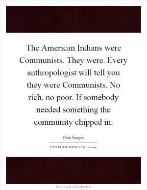 The American Indians were Communists. They were. Every anthropologist will tell you they were Communists. No rich, no poor. If somebody needed something the community chipped in Picture Quote #1