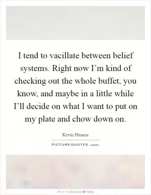 I tend to vacillate between belief systems. Right now I’m kind of checking out the whole buffet, you know, and maybe in a little while I’ll decide on what I want to put on my plate and chow down on Picture Quote #1