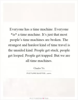 Everyone has a time machine. Everyone *is* a time machine. It’s just that most people’s time machines are broken. The strangest and hardest kind of time travel is the unaided kind. People get stuck, people get looped. People get trapped. But we are all time machines Picture Quote #1