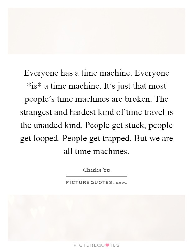 Everyone has a time machine. Everyone *is* a time machine. It's just that most people's time machines are broken. The strangest and hardest kind of time travel is the unaided kind. People get stuck, people get looped. People get trapped. But we are all time machines Picture Quote #1