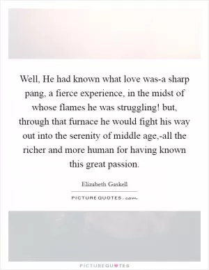 Well, He had known what love was-a sharp pang, a fierce experience, in the midst of whose flames he was struggling! but, through that furnace he would fight his way out into the serenity of middle age,-all the richer and more human for having known this great passion Picture Quote #1