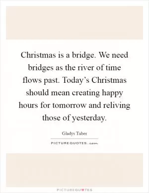 Christmas is a bridge. We need bridges as the river of time flows past. Today’s Christmas should mean creating happy hours for tomorrow and reliving those of yesterday Picture Quote #1