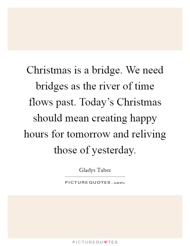 Christmas is a bridge. We need bridges as the river of time flows past. Today's Christmas should mean creating happy hours for tomorrow and reliving those of yesterday Picture Quote #1