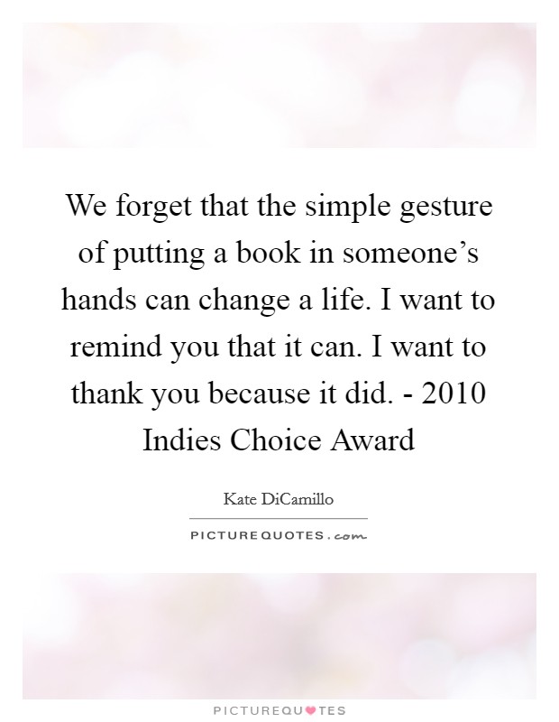 We forget that the simple gesture of putting a book in someone's hands can change a life. I want to remind you that it can. I want to thank you because it did. - 2010 Indies Choice Award Picture Quote #1