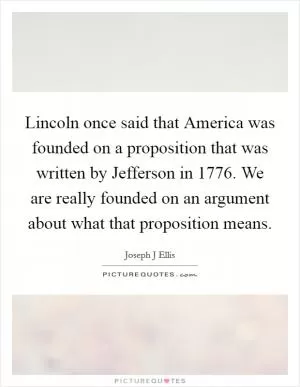 Lincoln once said that America was founded on a proposition that was written by Jefferson in 1776. We are really founded on an argument about what that proposition means Picture Quote #1