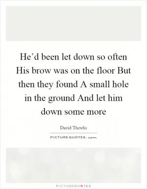He’d been let down so often His brow was on the floor But then they found A small hole in the ground And let him down some more Picture Quote #1