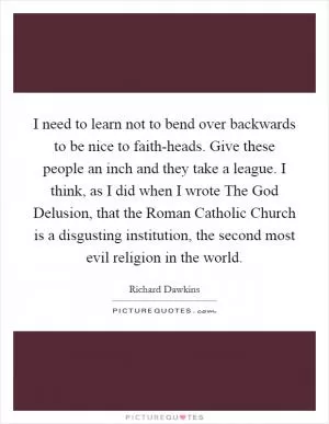 I need to learn not to bend over backwards to be nice to faith-heads. Give these people an inch and they take a league. I think, as I did when I wrote The God Delusion, that the Roman Catholic Church is a disgusting institution, the second most evil religion in the world Picture Quote #1