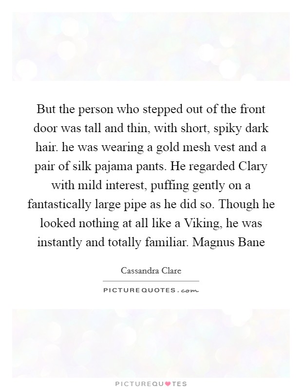 But the person who stepped out of the front door was tall and thin, with short, spiky dark hair. he was wearing a gold mesh vest and a pair of silk pajama pants. He regarded Clary with mild interest, puffing gently on a fantastically large pipe as he did so. Though he looked nothing at all like a Viking, he was instantly and totally familiar. Magnus Bane Picture Quote #1