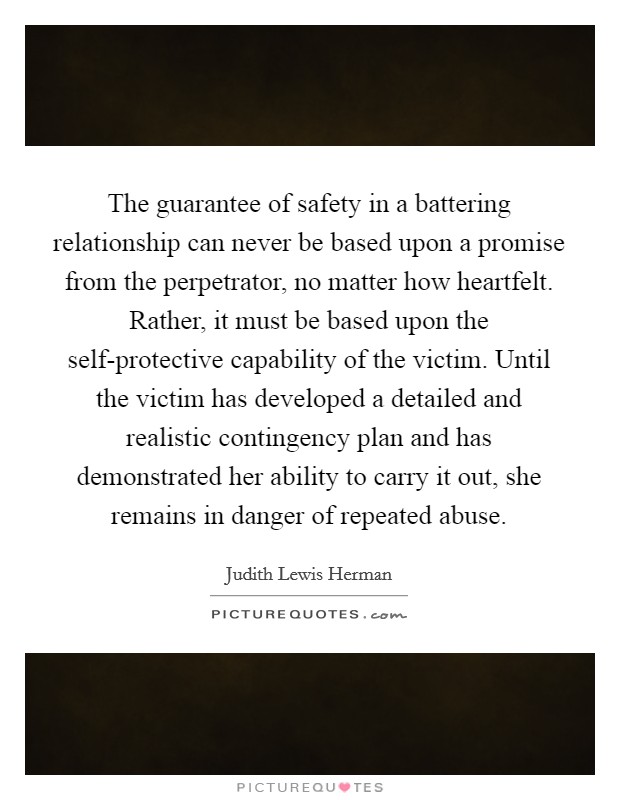 The guarantee of safety in a battering relationship can never be based upon a promise from the perpetrator, no matter how heartfelt. Rather, it must be based upon the self-protective capability of the victim. Until the victim has developed a detailed and realistic contingency plan and has demonstrated her ability to carry it out, she remains in danger of repeated abuse Picture Quote #1
