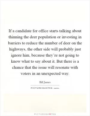 If a candidate for office starts talking about thinning the deer population or investing in barriers to reduce the number of deer on the highways, the other side will probably just ignore him, because they’re not going to know what to say about it. But there is a chance that the issue will resonate with voters in an unexpected way Picture Quote #1