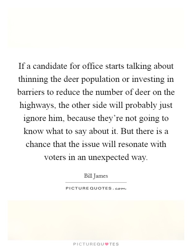 If a candidate for office starts talking about thinning the deer population or investing in barriers to reduce the number of deer on the highways, the other side will probably just ignore him, because they're not going to know what to say about it. But there is a chance that the issue will resonate with voters in an unexpected way Picture Quote #1