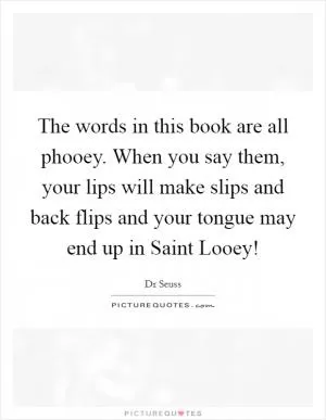The words in this book are all phooey. When you say them, your lips will make slips and back flips and your tongue may end up in Saint Looey! Picture Quote #1