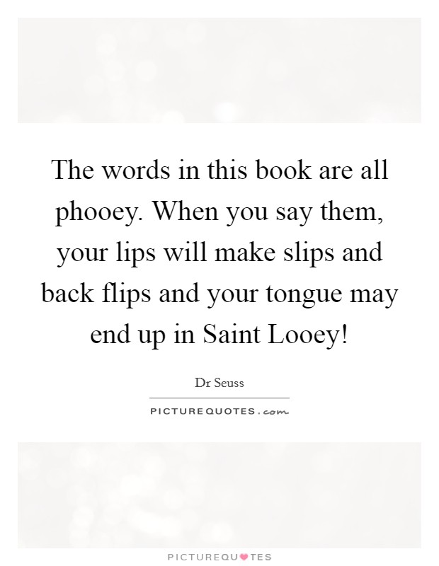 The words in this book are all phooey. When you say them, your lips will make slips and back flips and your tongue may end up in Saint Looey! Picture Quote #1