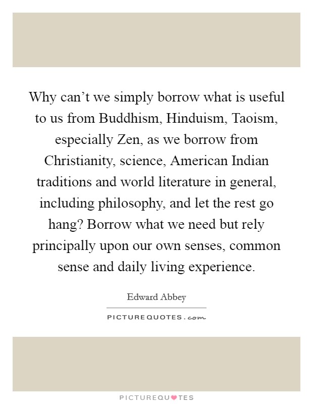 Why can't we simply borrow what is useful to us from Buddhism, Hinduism, Taoism, especially Zen, as we borrow from Christianity, science, American Indian traditions and world literature in general, including philosophy, and let the rest go hang? Borrow what we need but rely principally upon our own senses, common sense and daily living experience Picture Quote #1