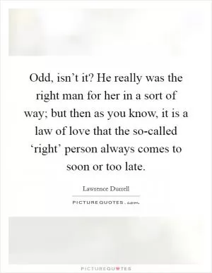 Odd, isn’t it? He really was the right man for her in a sort of way; but then as you know, it is a law of love that the so-called ‘right’ person always comes to soon or too late Picture Quote #1
