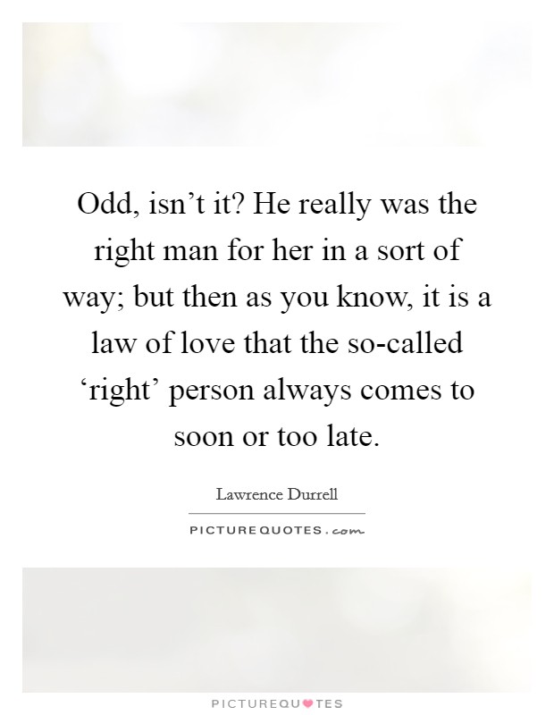 Odd, isn't it? He really was the right man for her in a sort of way; but then as you know, it is a law of love that the so-called ‘right' person always comes to soon or too late Picture Quote #1