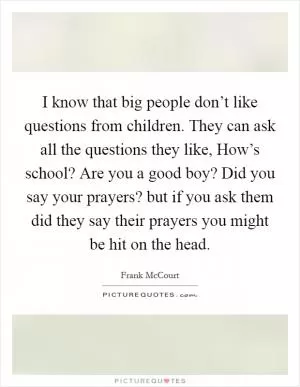 I know that big people don’t like questions from children. They can ask all the questions they like, How’s school? Are you a good boy? Did you say your prayers? but if you ask them did they say their prayers you might be hit on the head Picture Quote #1