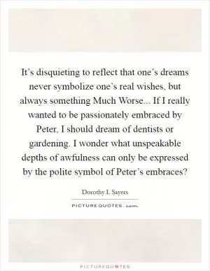 It’s disquieting to reflect that one’s dreams never symbolize one’s real wishes, but always something Much Worse... If I really wanted to be passionately embraced by Peter, I should dream of dentists or gardening. I wonder what unspeakable depths of awfulness can only be expressed by the polite symbol of Peter’s embraces? Picture Quote #1