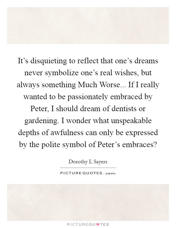 It's disquieting to reflect that one's dreams never symbolize one's real wishes, but always something Much Worse... If I really wanted to be passionately embraced by Peter, I should dream of dentists or gardening. I wonder what unspeakable depths of awfulness can only be expressed by the polite symbol of Peter's embraces? Picture Quote #1