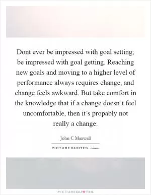 Dont ever be impressed with goal setting; be impressed with goal getting. Reaching new goals and moving to a higher level of performance always requires change, and change feels awkward. But take comfort in the knowledge that if a change doesn’t feel uncomfortable, then it’s propably not really a change Picture Quote #1