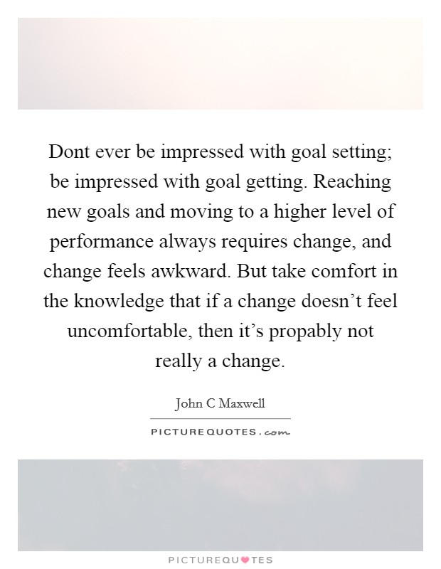Dont ever be impressed with goal setting; be impressed with goal getting. Reaching new goals and moving to a higher level of performance always requires change, and change feels awkward. But take comfort in the knowledge that if a change doesn't feel uncomfortable, then it's propably not really a change Picture Quote #1