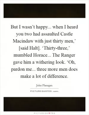 But I wasn’t happy... when I heard you two had assaulted Castle Macindaw with just thirty men,’ [said Halt]. ‘Thirty-three,’ mumbled Horace... The Ranger gave him a withering look. ‘Oh, pardon me... three more men does make a lot of difference Picture Quote #1