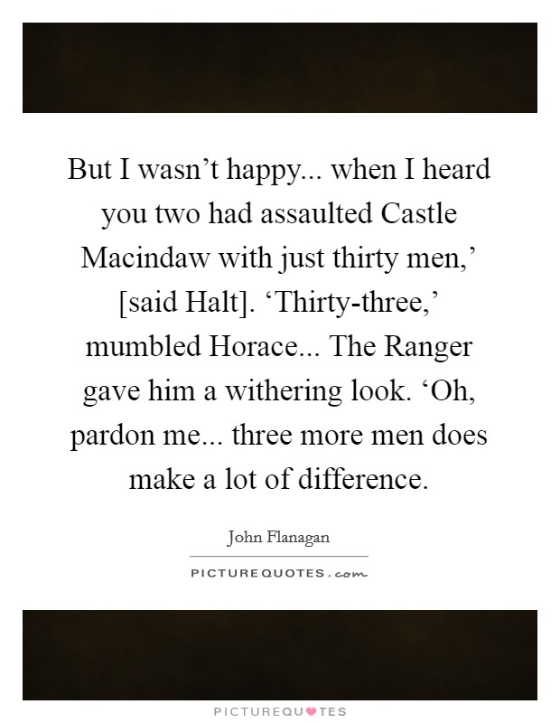 But I wasn't happy... when I heard you two had assaulted Castle Macindaw with just thirty men,' [said Halt]. ‘Thirty-three,' mumbled Horace... The Ranger gave him a withering look. ‘Oh, pardon me... three more men does make a lot of difference Picture Quote #1