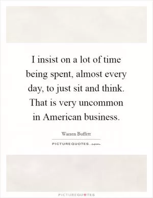 I insist on a lot of time being spent, almost every day, to just sit and think. That is very uncommon in American business Picture Quote #1