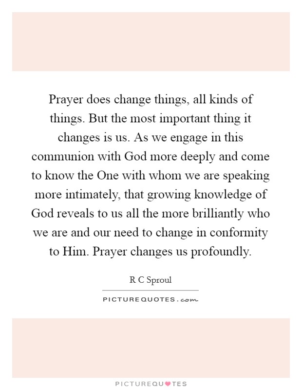 Prayer does change things, all kinds of things. But the most important thing it changes is us. As we engage in this communion with God more deeply and come to know the One with whom we are speaking more intimately, that growing knowledge of God reveals to us all the more brilliantly who we are and our need to change in conformity to Him. Prayer changes us profoundly Picture Quote #1