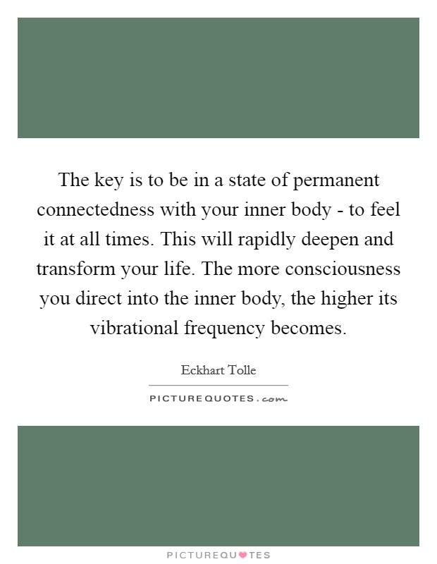The key is to be in a state of permanent connectedness with your inner body - to feel it at all times. This will rapidly deepen and transform your life. The more consciousness you direct into the inner body, the higher its vibrational frequency becomes Picture Quote #1