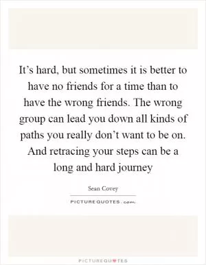 It’s hard, but sometimes it is better to have no friends for a time than to have the wrong friends. The wrong group can lead you down all kinds of paths you really don’t want to be on. And retracing your steps can be a long and hard journey Picture Quote #1