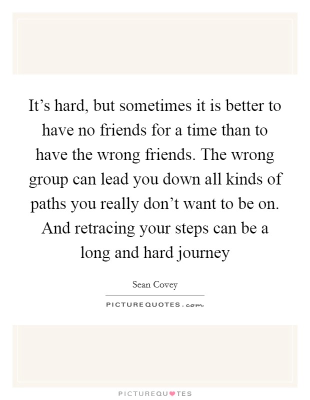 It's hard, but sometimes it is better to have no friends for a time than to have the wrong friends. The wrong group can lead you down all kinds of paths you really don't want to be on. And retracing your steps can be a long and hard journey Picture Quote #1